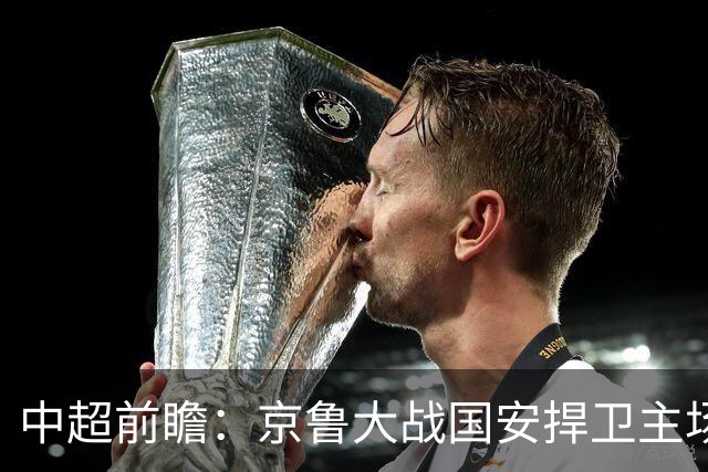 中超前瞻：京鲁大战国安捍卫主场不败 申花乘胜追击