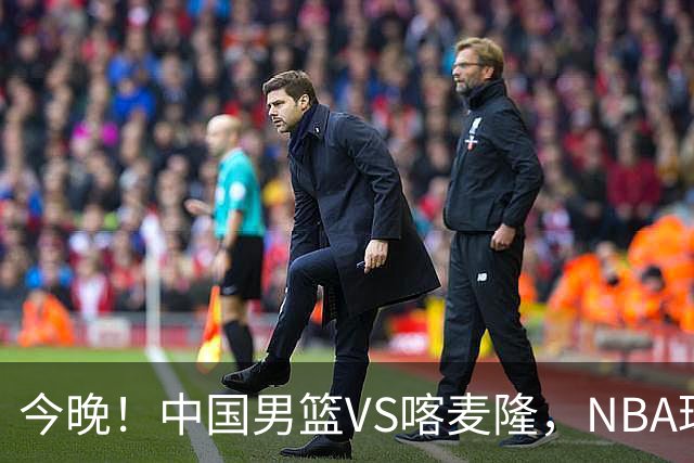 今晚！中国男篮VS喀麦隆，NBA球员杨瀚森缺阵，CBA球员领衔，CCTV5无直播