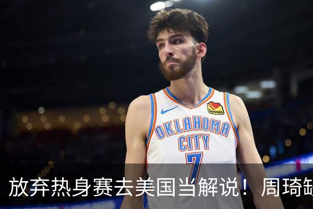 放弃热身赛去美国当解说！周琦缺席出发美国，生死战打日本回归