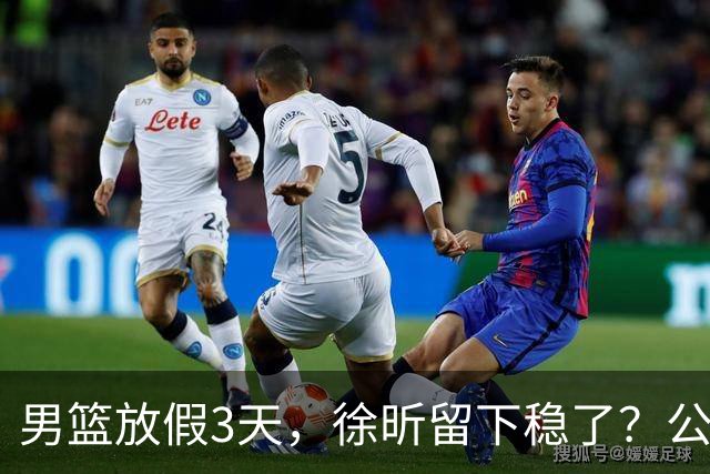 男篮放假3天，徐昕留下稳了？公开表态，郭士强欣慰，杜锋尴尬