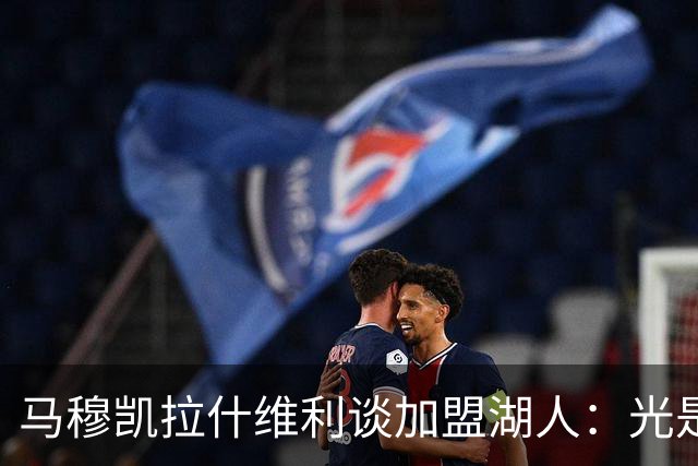 马穆凯拉什维利谈加盟湖人：光是这个名字就让我觉得难以置信