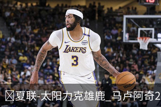 🏀夏联-太阳力克雄鹿 马卢阿奇21+10 皮特19+6 伯里斯23+8+6
