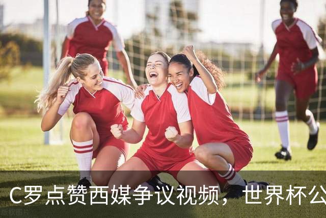 C罗点赞西媒争议视频，世界杯公平性引全球热议