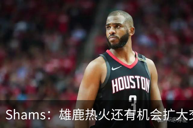 Shams：雄鹿热火还有机会扩大交易 但雄鹿目前希望留下得到的球员